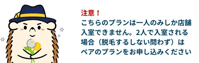 注意！こちらのプランは一人のみしか店舗入室できません。2人で入室される場合（脱毛するしない問わず）はペアのプランをお申し込みください